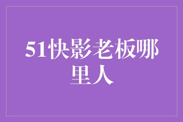 51快影老板哪里人