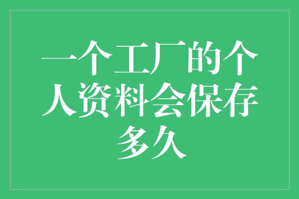 一个工厂的个人资料会保存多久