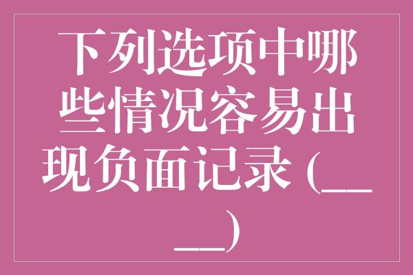 下列选项中哪些情况容易出现负面记录 (____)