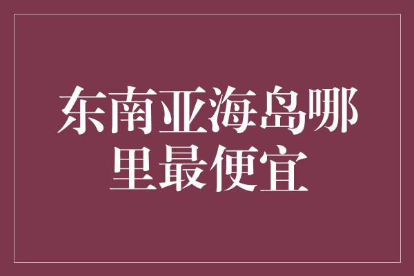 东南亚海岛哪里最便宜