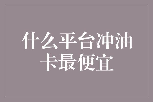 什么平台冲油卡最便宜