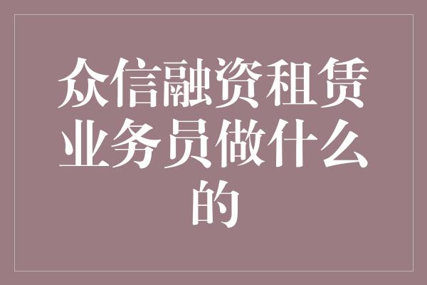 众信融资租赁业务员做什么的