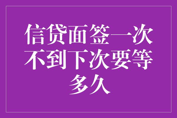 信贷面签一次不到下次要等多久