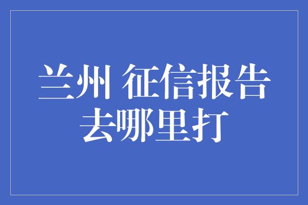 兰州 征信报告去哪里打