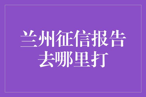 兰州征信报告去哪里打