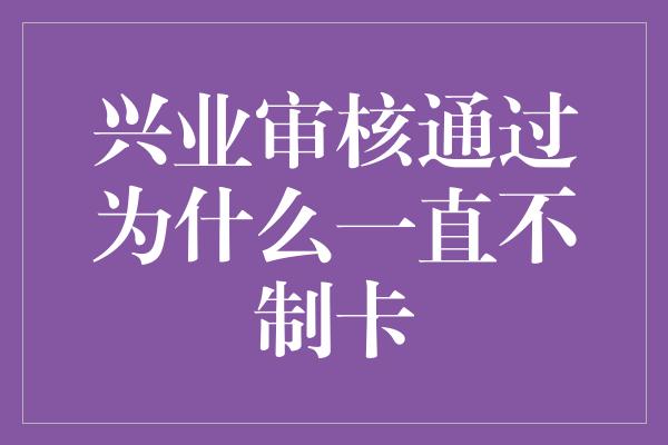 兴业审核通过为什么一直不制卡