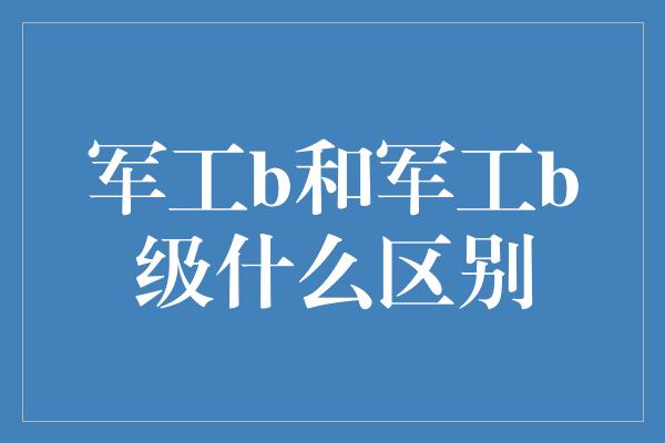 军工b和军工b级什么区别