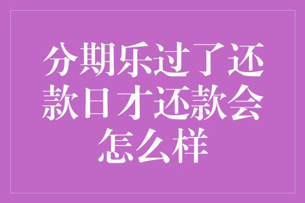 分期乐过了还款日才还款会怎么样