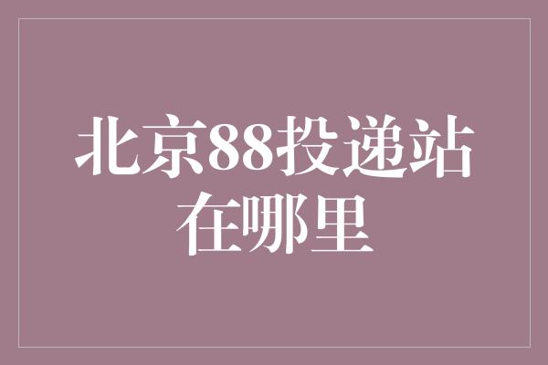 北京88投递站在哪里