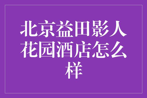 北京益田影人花园酒店怎么样