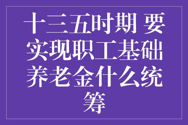 十三五时期 要实现职工基础养老金什么统筹