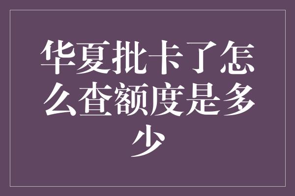 华夏批卡了怎么查额度是多少