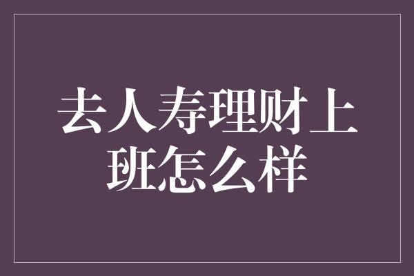 去人寿理财上班怎么样