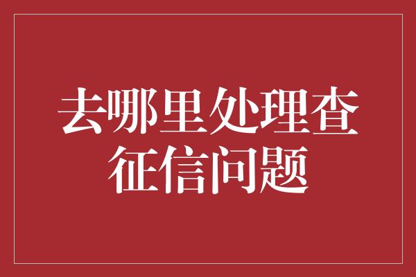 去哪里处理查征信问题