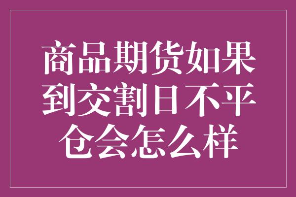 商品期货如果到交割日不平仓会怎么样