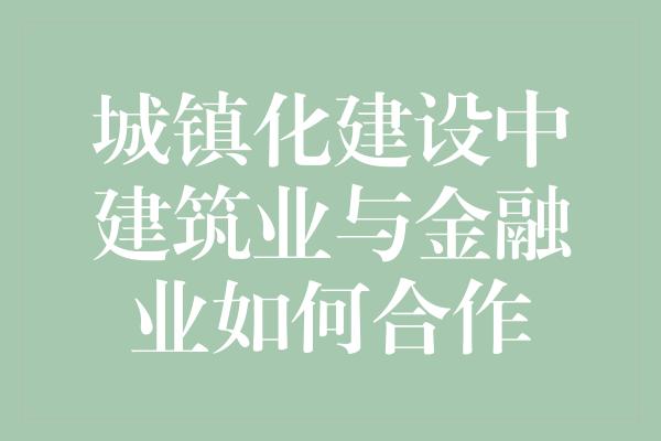 城镇化建设中建筑业与金融业如何合作