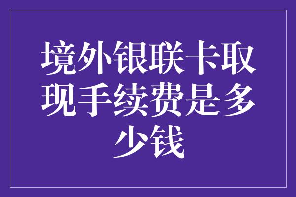 境外银联卡取现手续费是多少钱