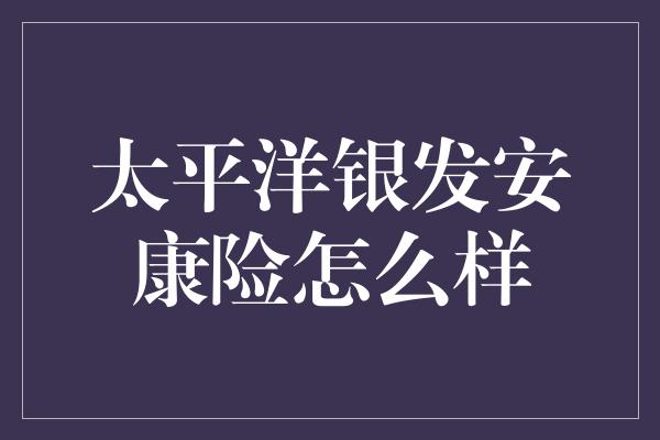 太平洋银发安康险怎么样