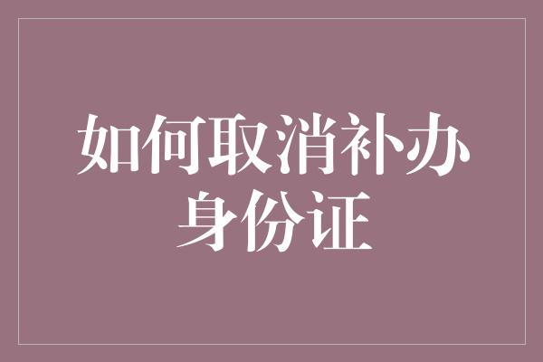 如何取消补办身份证