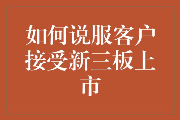 如何说服客户接受新三板上市