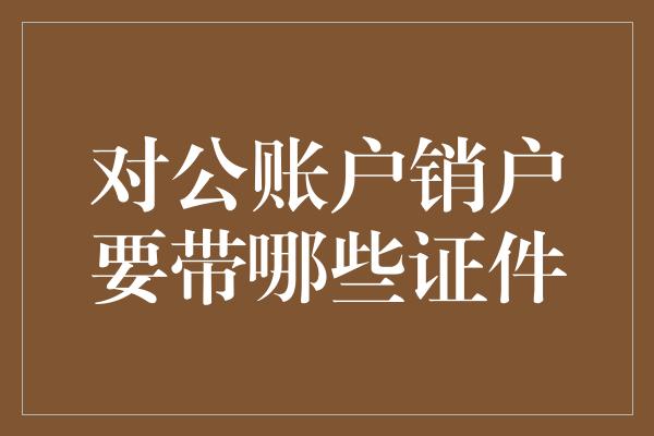 对公账户销户要带哪些证件