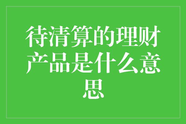 待清算的理财产品是什么意思