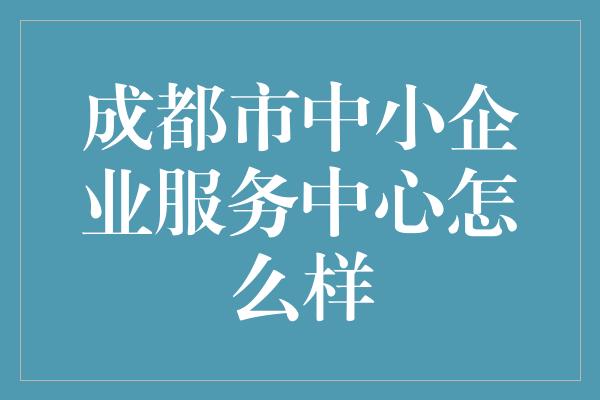 成都市中小企业服务中心怎么样