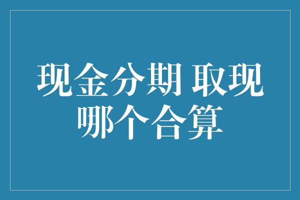 现金分期 取现哪个合算