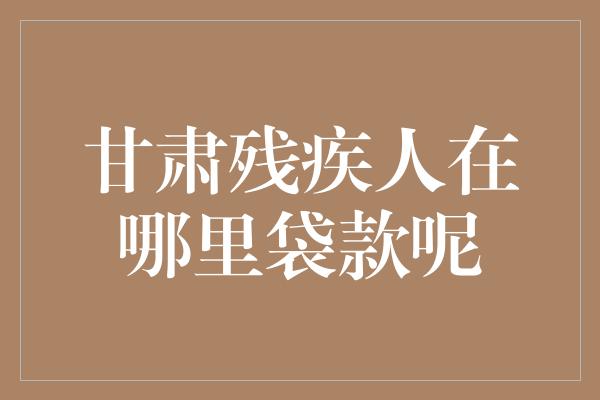 甘肃残疾人在哪里袋款呢