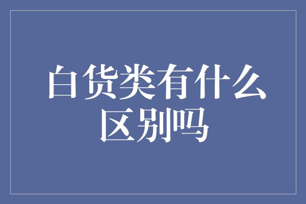 白货类有什么区别吗