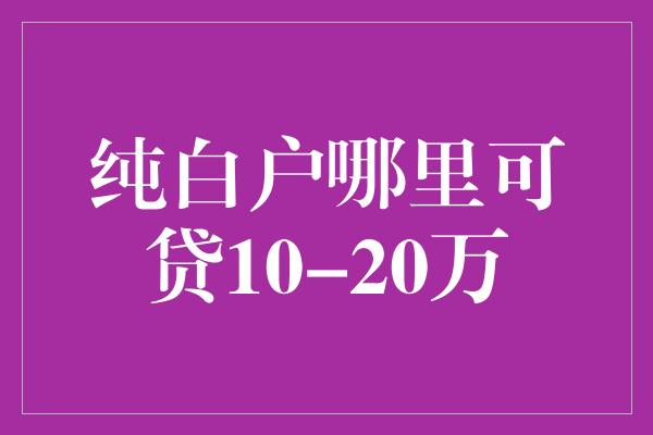 纯白户哪里可贷10-20万