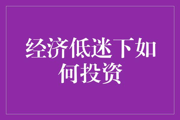 经济低迷下如何投资