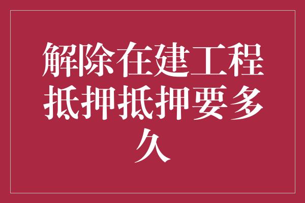 解除在建工程抵押抵押要多久