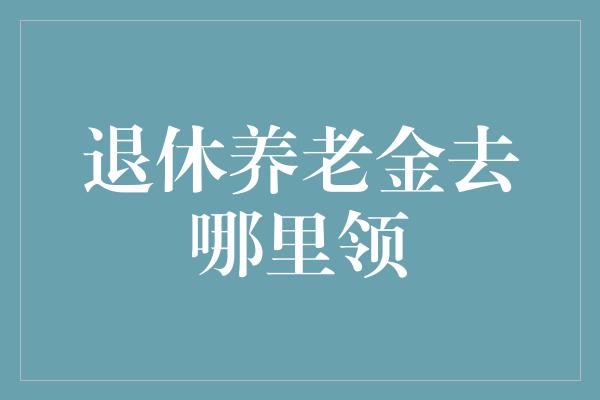 退休养老金去哪里领