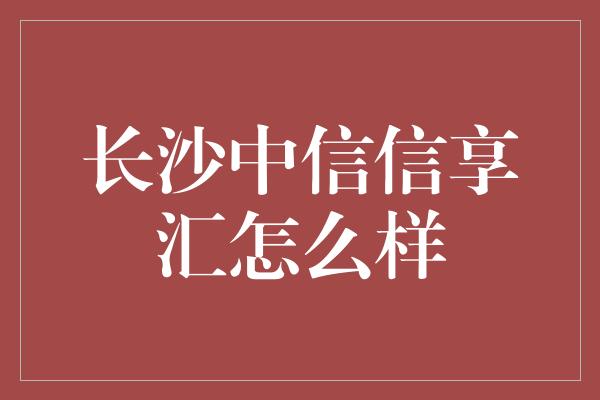 长沙中信信享汇怎么样