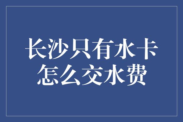 长沙只有水卡怎么交水费