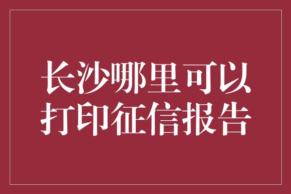 长沙哪里可以打印征信报告