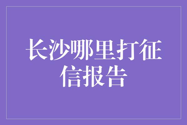 长沙哪里打征信报告