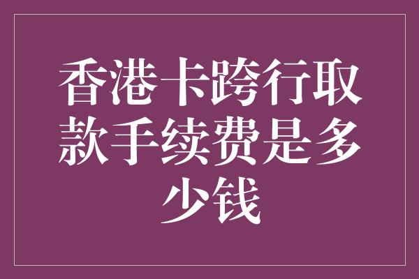 香港卡跨行取款手续费是多少钱