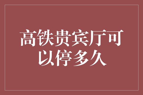 高铁贵宾厅可以停多久